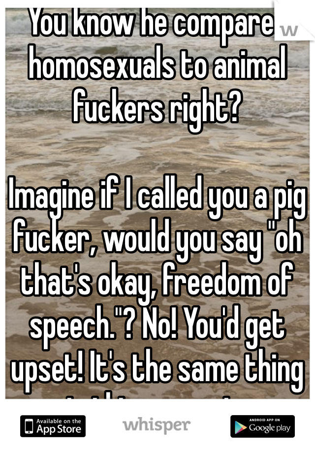You know he compared homosexuals to animal fuckers right? 

Imagine if I called you a pig fucker, would you say "oh that's okay, freedom of speech."? No! You'd get upset! It's the same thing in this scenario. 