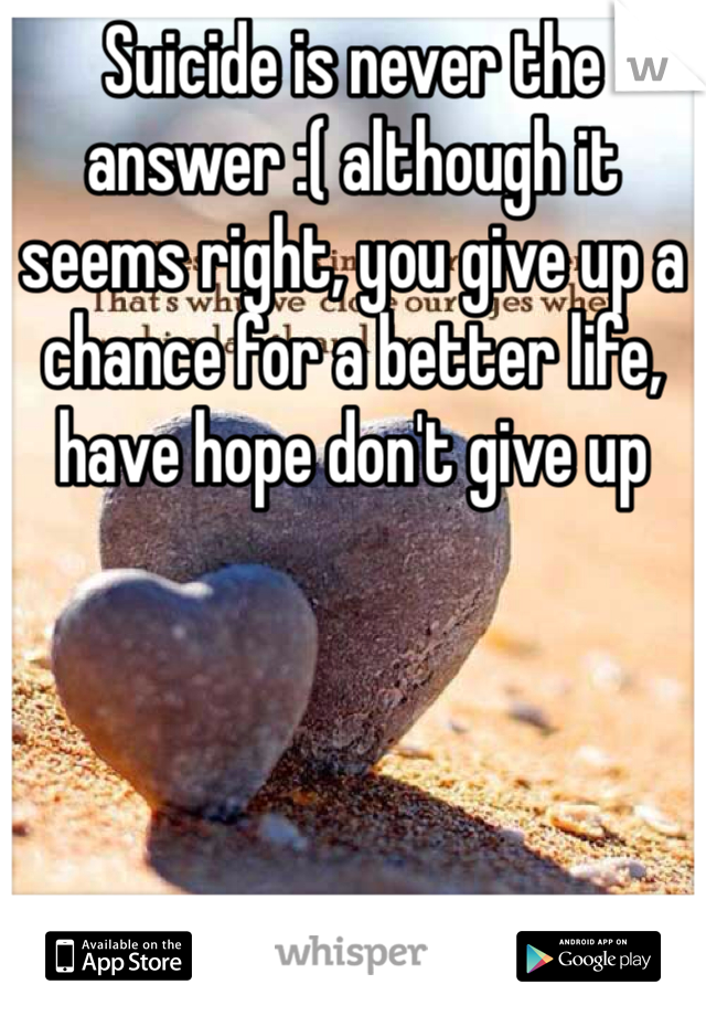 Suicide is never the answer :( although it seems right, you give up a chance for a better life, have hope don't give up 