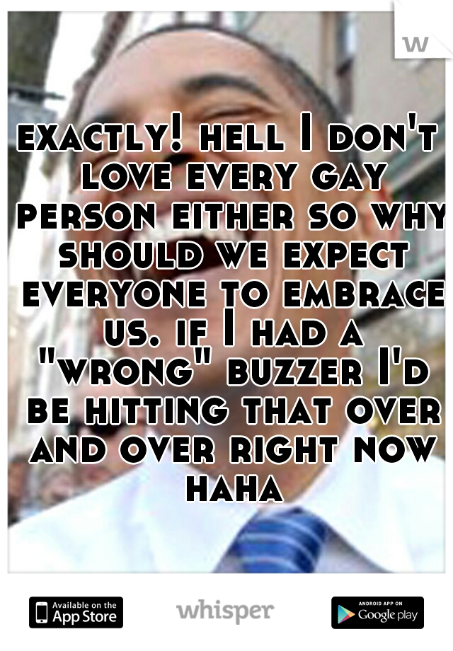 exactly! hell I don't love every gay person either so why should we expect everyone to embrace us. if I had a "wrong" buzzer I'd be hitting that over and over right now haha