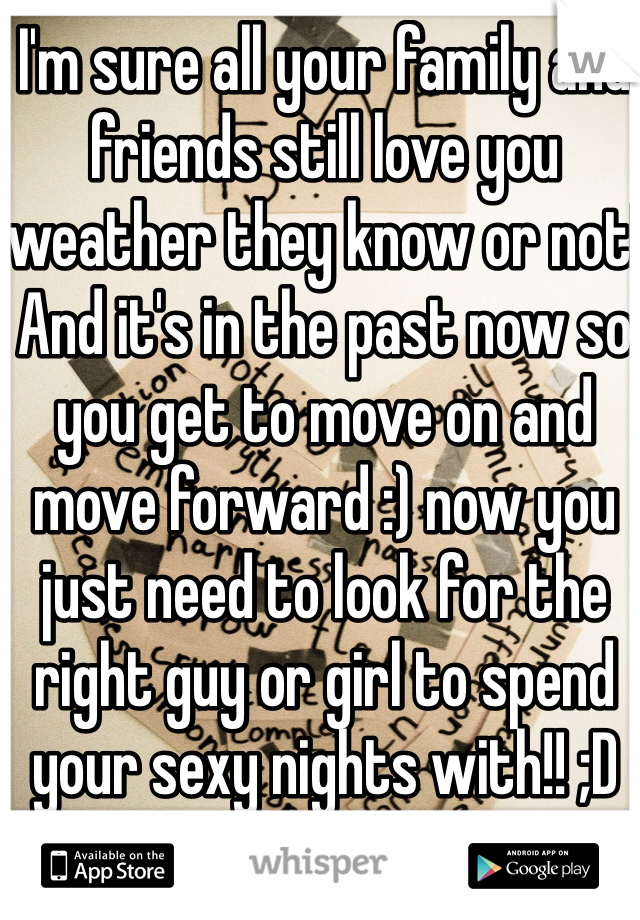 I'm sure all your family and friends still love you weather they know or not! And it's in the past now so you get to move on and move forward :) now you just need to look for the right guy or girl to spend your sexy nights with!! ;D