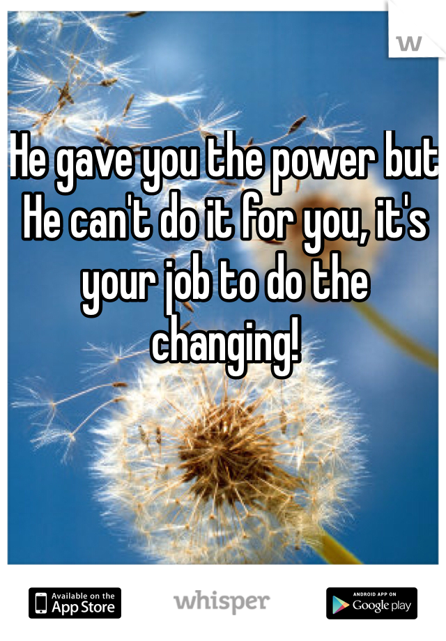 He gave you the power but He can't do it for you, it's your job to do the changing!