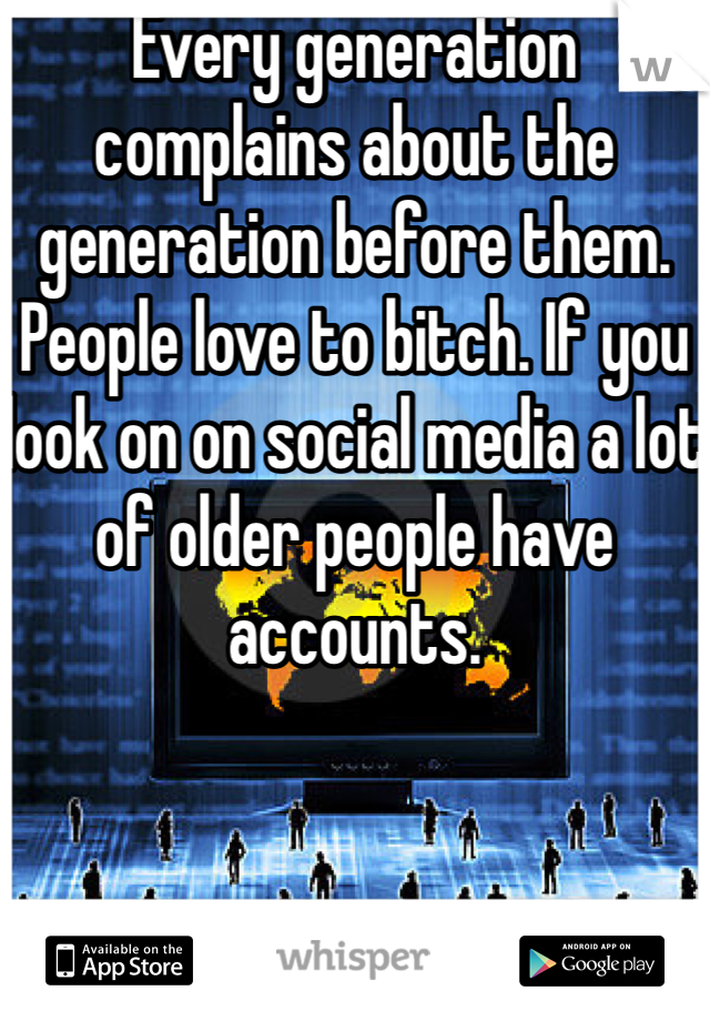 Every generation complains about the generation before them. People love to bitch. If you look on on social media a lot of older people have accounts. 