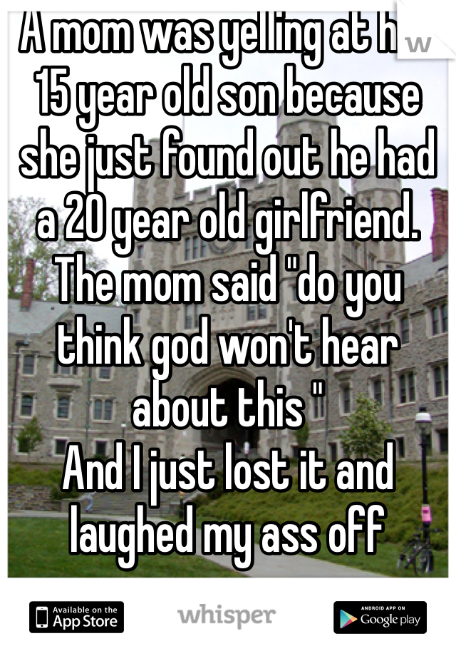 A mom was yelling at her 15 year old son because she just found out he had a 20 year old girlfriend. The mom said "do you think god won't hear about this "
And I just lost it and laughed my ass off 
