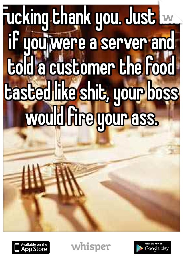 Fucking thank you. Just like if you were a server and told a customer the food tasted like shit, your boss would fire your ass. 