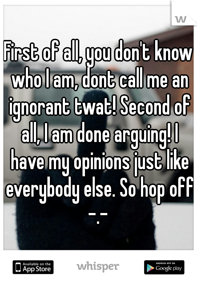 First of all, you don't know who I am, dont call me an ignorant twat! Second of all, I am done arguing! I have my opinions just like everybody else. So hop off -.- 