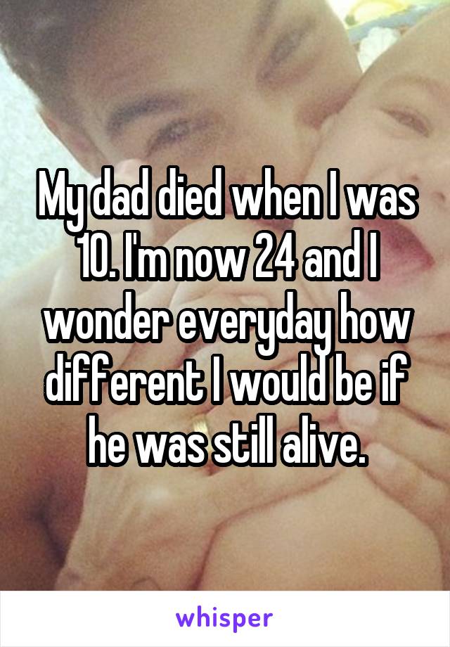 My dad died when I was 10. I'm now 24 and I wonder everyday how different I would be if he was still alive.