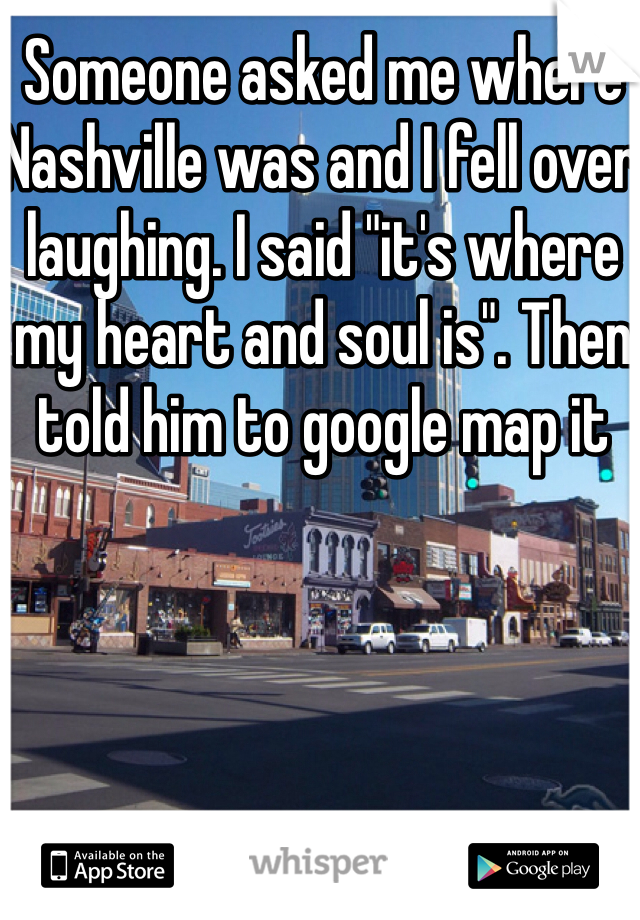 Someone asked me where Nashville was and I fell over laughing. I said "it's where my heart and soul is". Then told him to google map it 