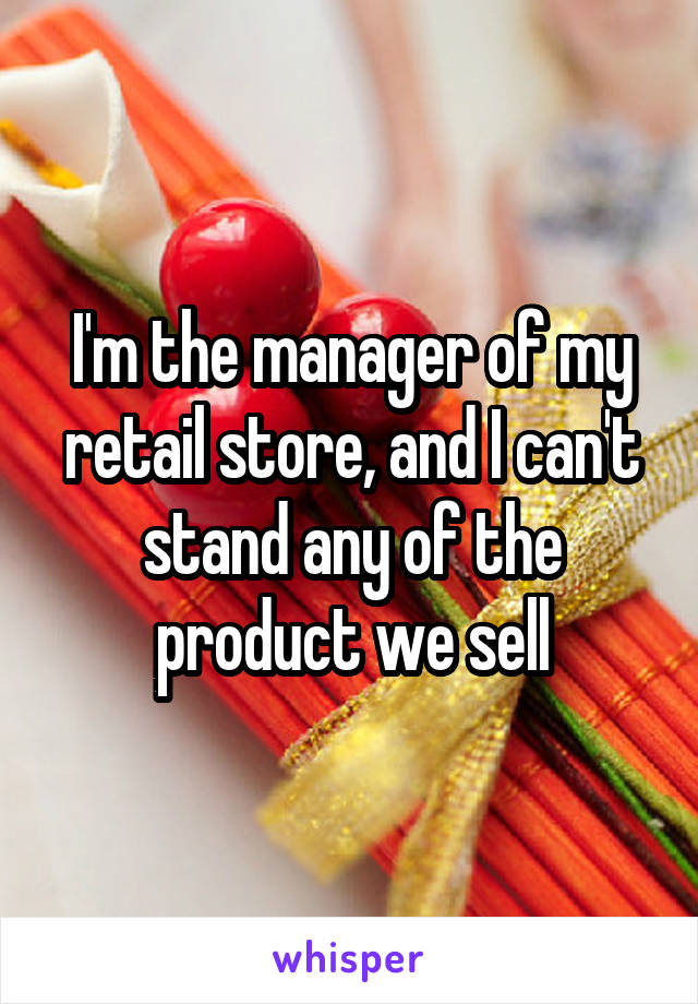 I'm the manager of my retail store, and I can't stand any of the product we sell