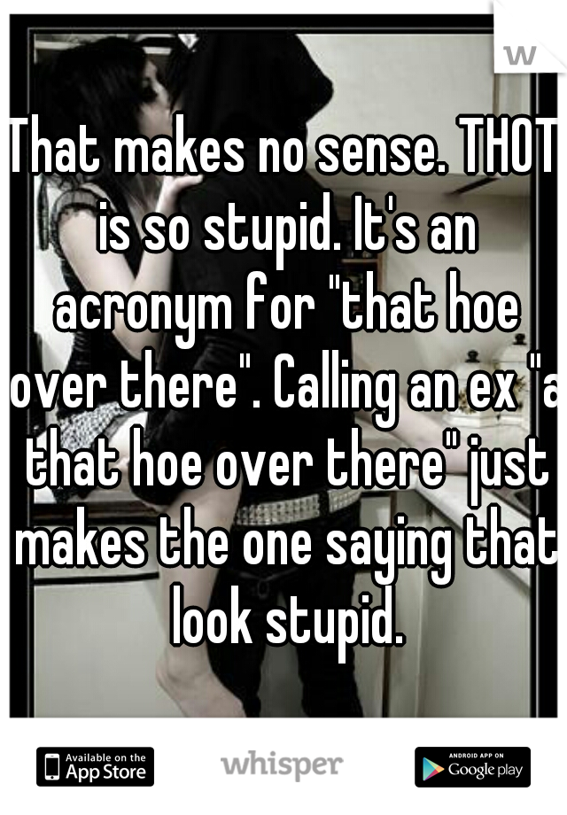 That makes no sense. THOT is so stupid. It's an acronym for "that hoe over there". Calling an ex "a that hoe over there" just makes the one saying that look stupid.