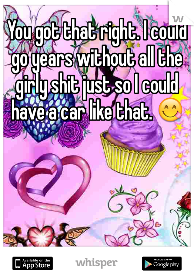 You got that right. I could go years without all the girly shit just so I could have a car like that. 😋
