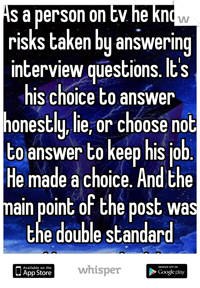 As a person on tv he knows risks taken by answering interview questions. It's his choice to answer honestly, lie, or choose not to answer to keep his job. He made a choice. And the main point of the post was the double standard pattern coming into existence. It was also a suspension, he's still going to make his show at some point more than likely.