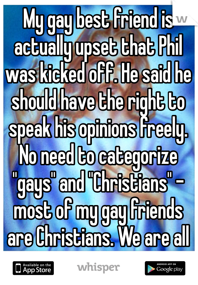 My gay best friend is actually upset that Phil was kicked off. He said he should have the right to speak his opinions freely. No need to categorize "gays" and "Christians" - most of my gay friends are Christians. We are all sinners. 