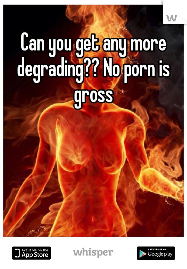 Can you get any more degrading?? No porn is gross
