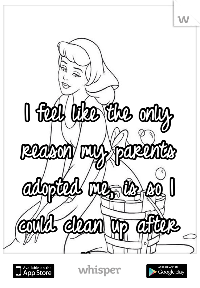 I feel like the only reason my parents adopted me, is so I could clean up after them.
