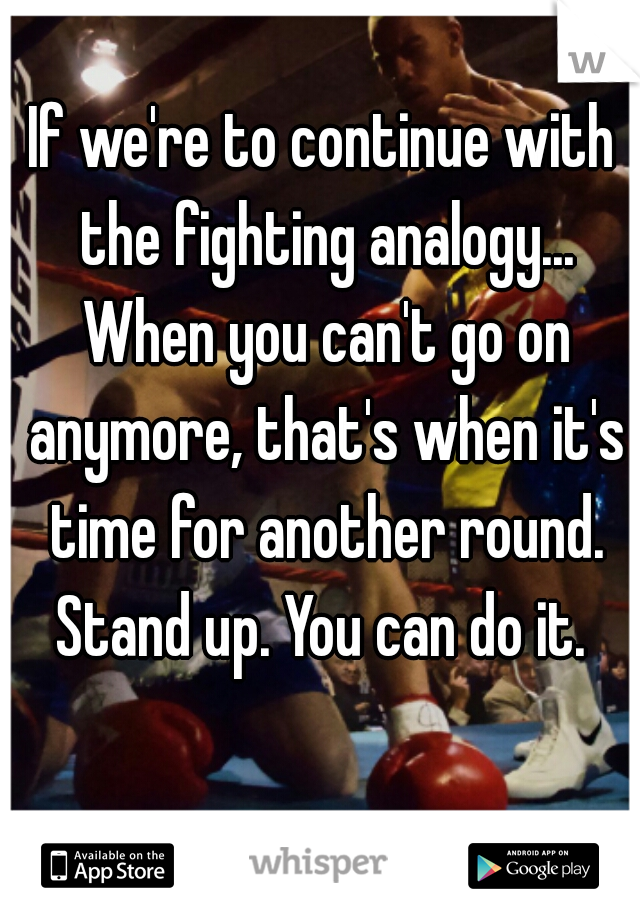 If we're to continue with the fighting analogy... When you can't go on anymore, that's when it's time for another round.

Stand up. You can do it.