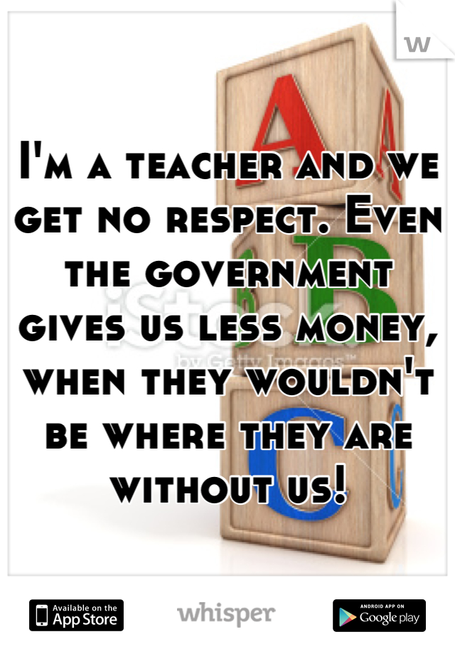 I'm a teacher and we get no respect. Even the government gives us less money, when they wouldn't be where they are without us!
