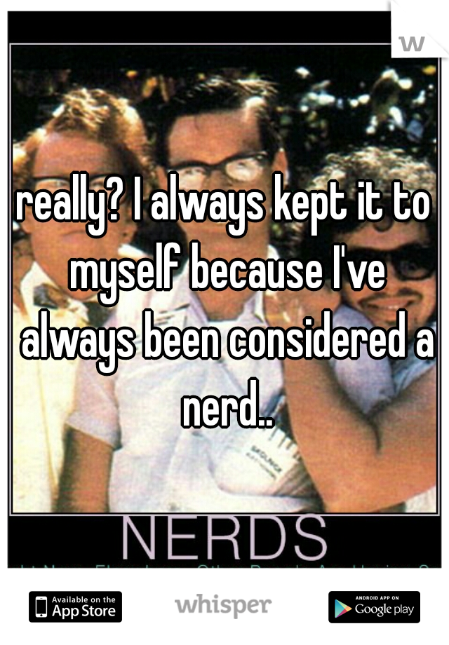 really? I always kept it to myself because I've always been considered a nerd..