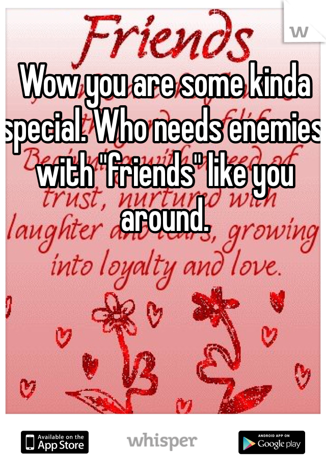 Wow you are some kinda special. Who needs enemies with "friends" like you around.