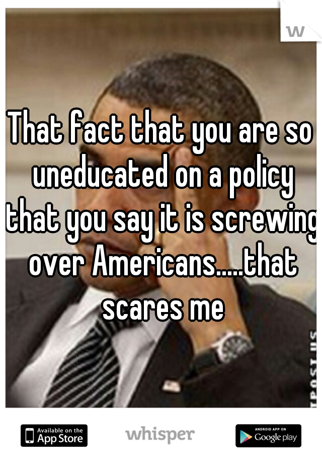 That fact that you are so uneducated on a policy that you say it is screwing over Americans.....that scares me