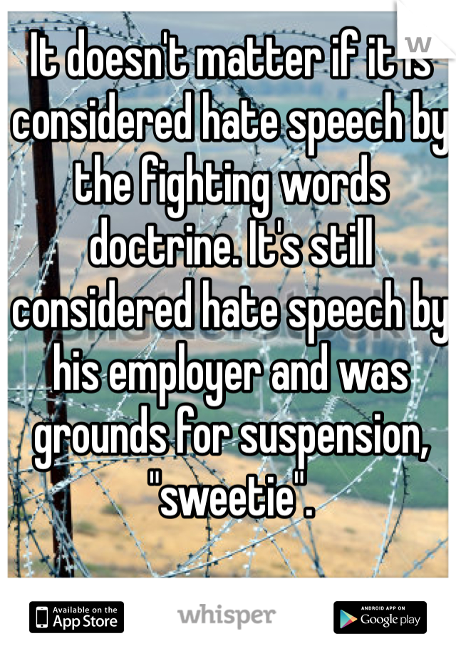 It doesn't matter if it is considered hate speech by the fighting words doctrine. It's still considered hate speech by his employer and was grounds for suspension, "sweetie". 