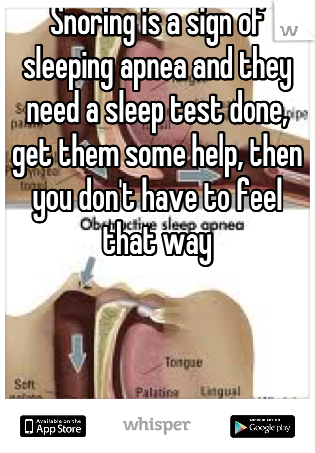 Snoring is a sign of sleeping apnea and they need a sleep test done, get them some help, then you don't have to feel that way