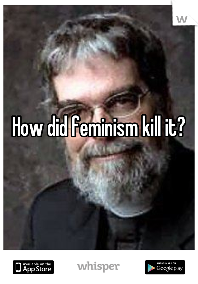 How did feminism kill it?