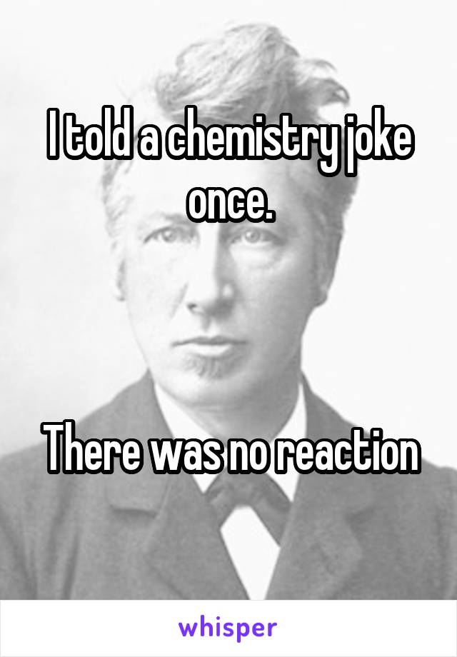 I told a chemistry joke once.



There was no reaction 