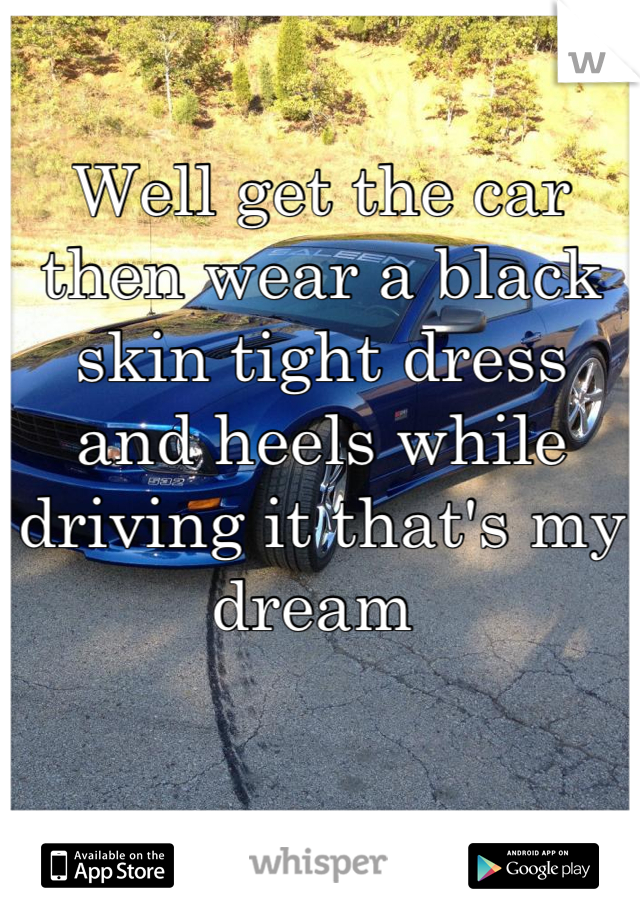 Well get the car then wear a black skin tight dress and heels while driving it that's my dream 