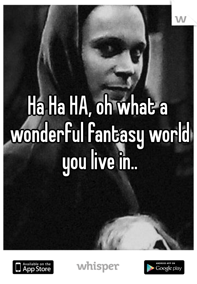 Ha Ha HA, oh what a wonderful fantasy world you live in..