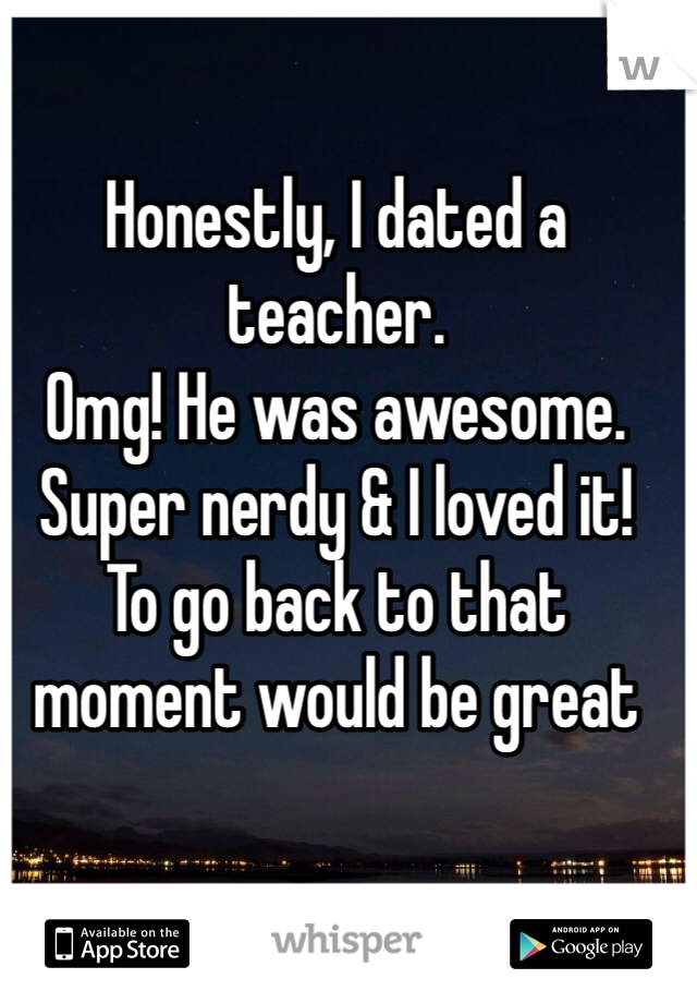 Honestly, I dated a teacher.
Omg! He was awesome. Super nerdy & I loved it! 
To go back to that moment would be great