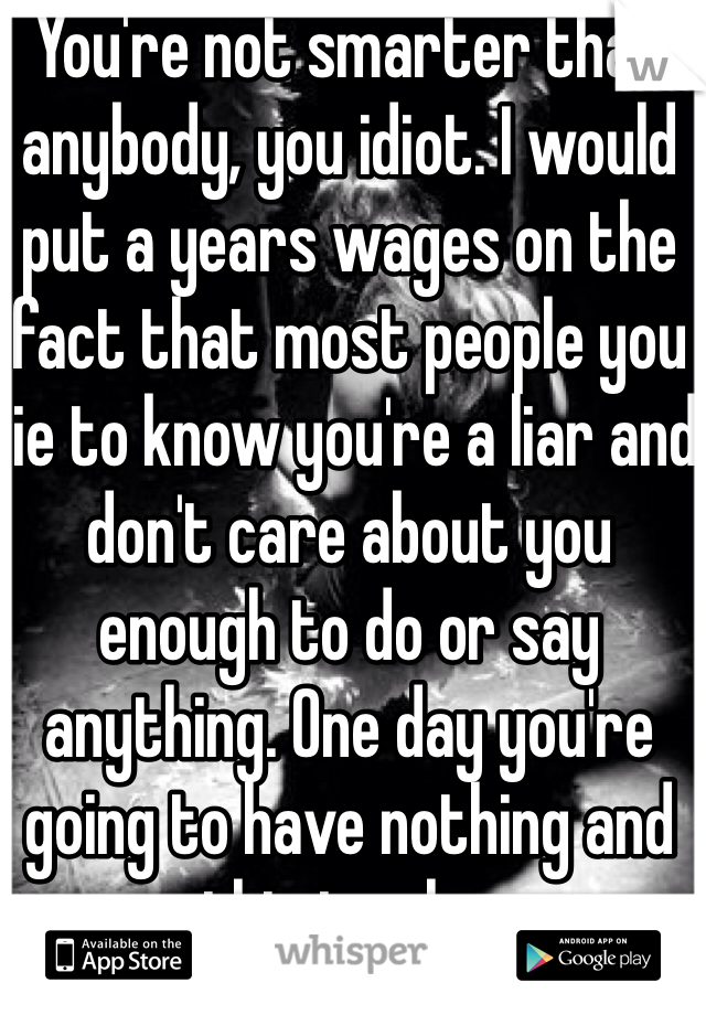 You're not smarter than anybody, you idiot. I would put a years wages on the fact that most people you lie to know you're a liar and don't care about you enough to do or say anything. One day you're going to have nothing and this is why. 