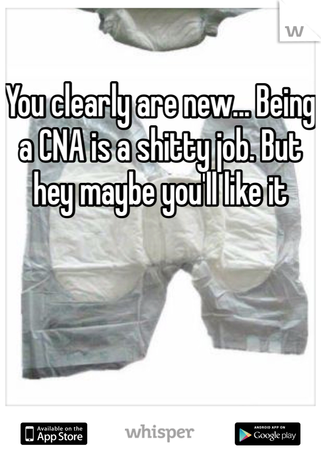 You clearly are new... Being a CNA is a shitty job. But hey maybe you'll like it