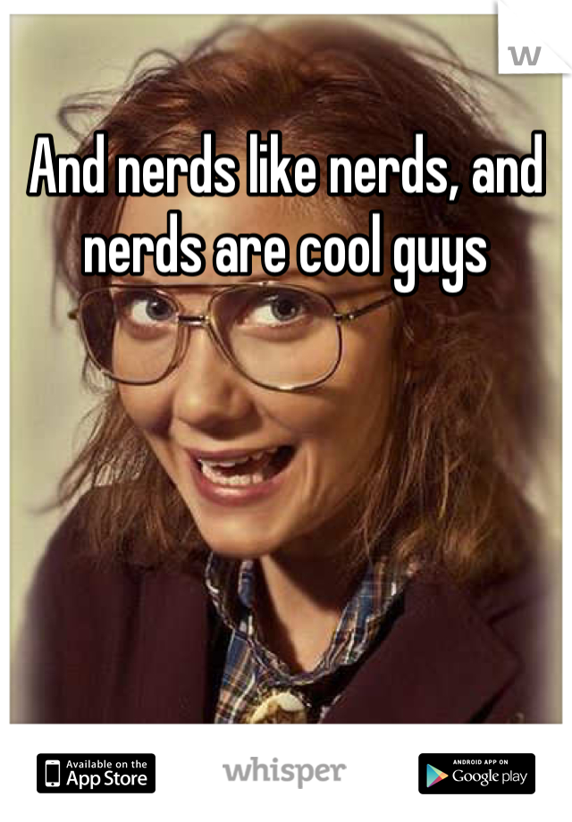 And nerds like nerds, and nerds are cool guys