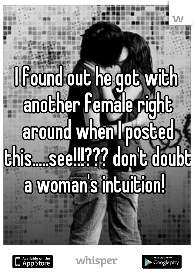 I found out he got with another female right around when I posted this.....see!!!??? don't doubt a woman's intuition!  