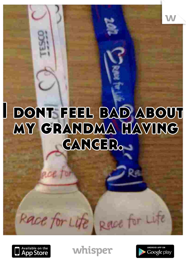 I dont feel bad about my grandma having cancer. 