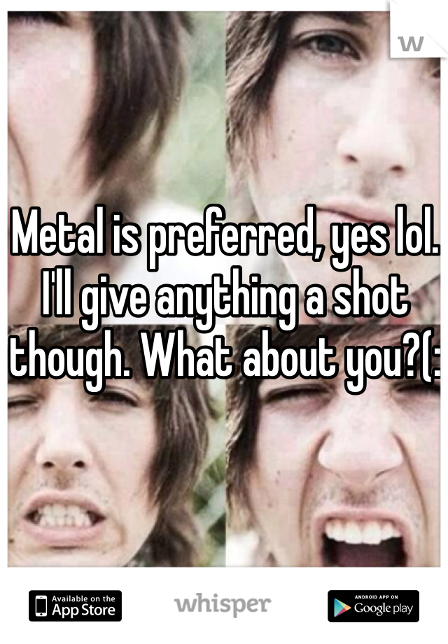 Metal is preferred, yes lol. I'll give anything a shot though. What about you?(: