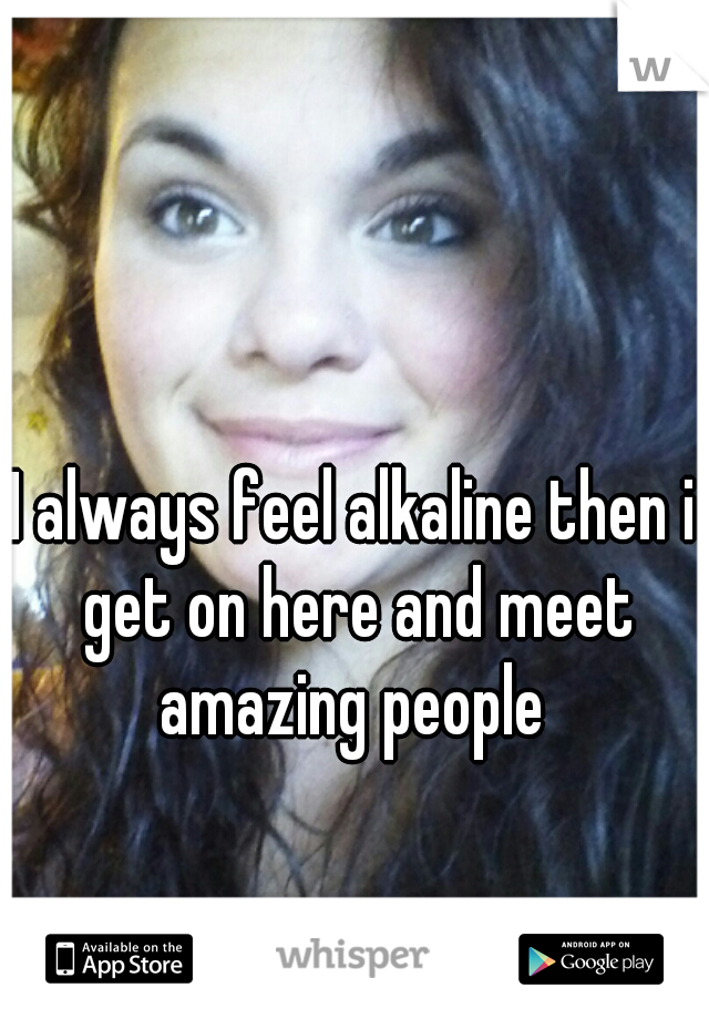I always feel alkaline then i get on here and meet amazing people 