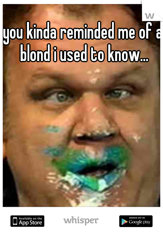 you kinda reminded me of a blond i used to know...