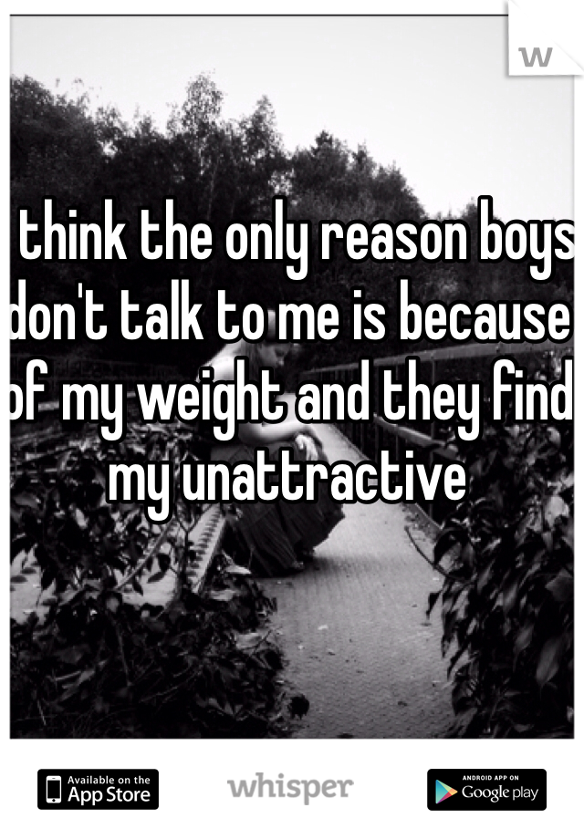 I think the only reason boys don't talk to me is because of my weight and they find my unattractive 