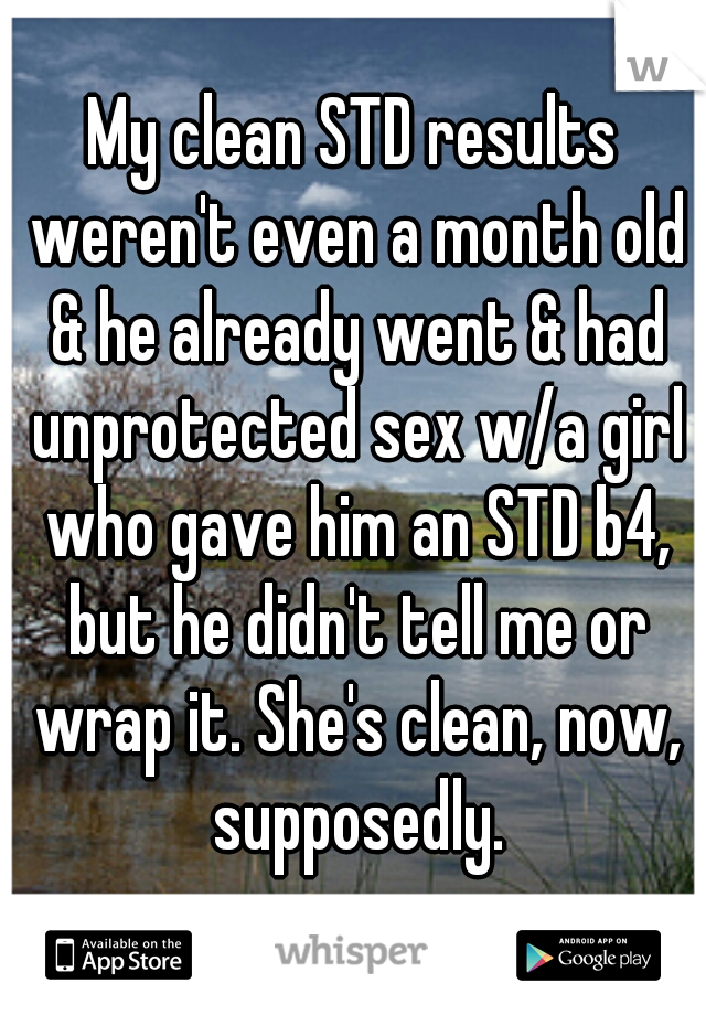 My clean STD results weren't even a month old & he already went & had unprotected sex w/a girl who gave him an STD b4, but he didn't tell me or wrap it. She's clean, now, supposedly.