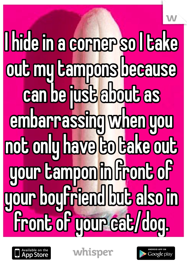 I hide in a corner so I take out my tampons because can be just about as embarrassing when you not only have to take out your tampon in front of your boyfriend but also in front of your cat/dog.