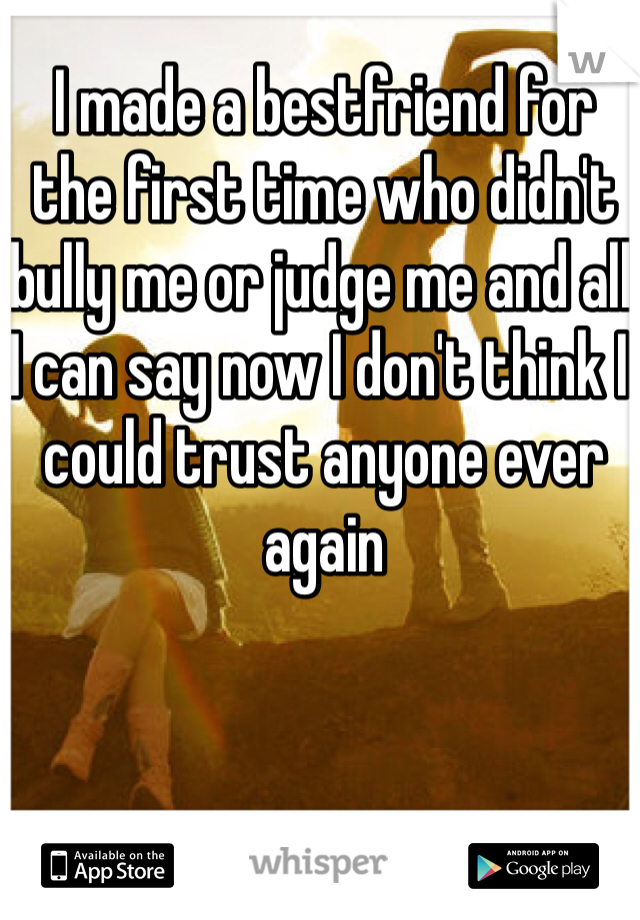 I made a bestfriend for the first time who didn't bully me or judge me and all I can say now I don't think I could trust anyone ever again