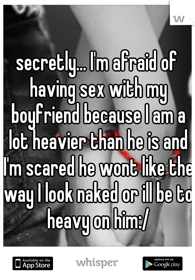 secretly... I'm afraid of having sex with my boyfriend because I am a lot heavier than he is and I'm scared he wont like the way I look naked or ill be to heavy on him:/