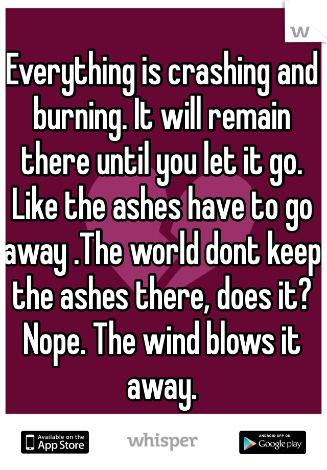 Everything is crashing and burning. It will remain there until you let it go. Like the ashes have to go away .The world dont keep the ashes there, does it? Nope. The wind blows it away.