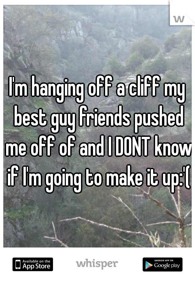 I'm hanging off a cliff my best guy friends pushed me off of and I DONT know if I'm going to make it up:'(