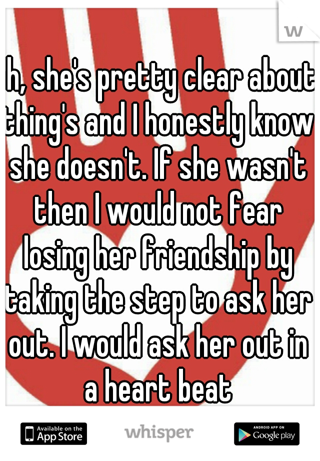 eh, she's pretty clear about thing's and I honestly know she doesn't. If she wasn't then I would not fear losing her friendship by taking the step to ask her out. I would ask her out in a heart beat