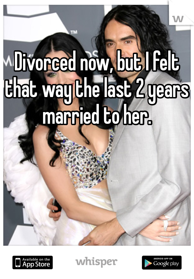 Divorced now, but I felt that way the last 2 years married to her.