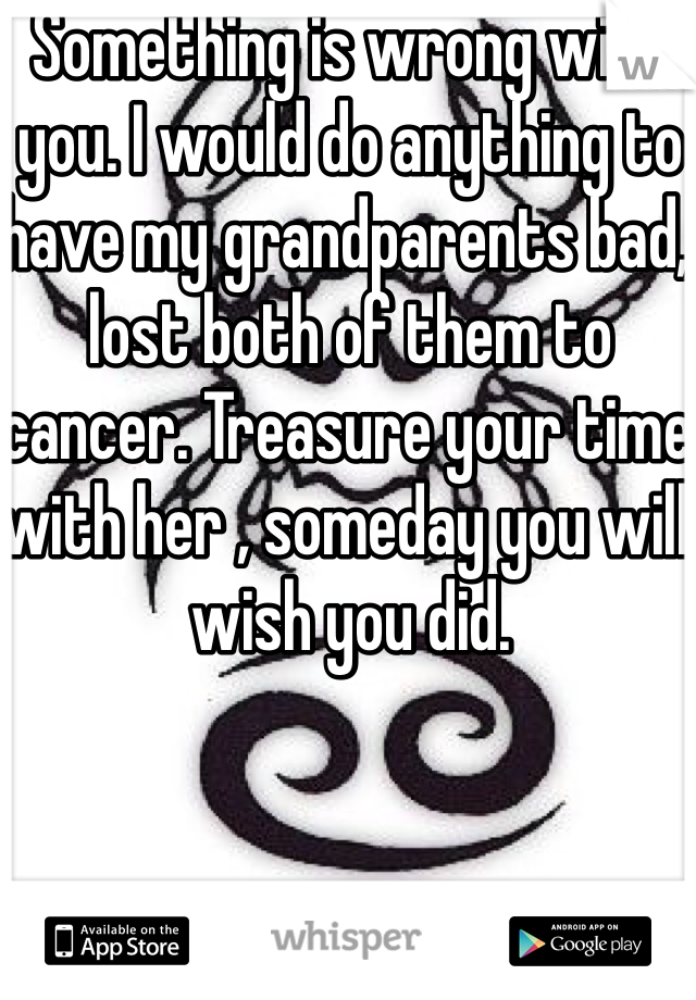 Something is wrong with you. I would do anything to have my grandparents bad, lost both of them to cancer. Treasure your time with her , someday you will wish you did. 