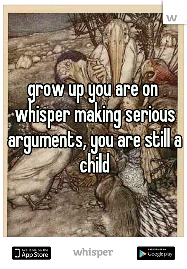grow up you are on whisper making serious arguments, you are still a child