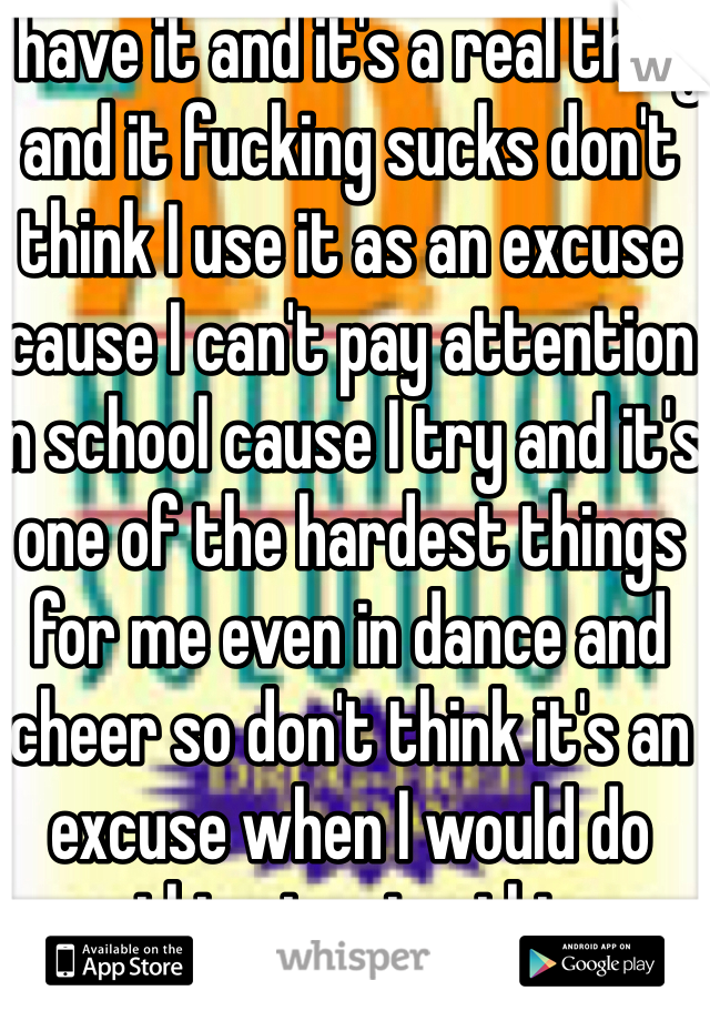 I have it and it's a real thing and it fucking sucks don't think I use it as an excuse cause I can't pay attention in school cause I try and it's one of the hardest things for me even in dance and cheer so don't think it's an excuse when I would do 
anything to give this up